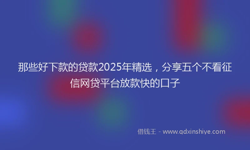 那些好下款的贷款2025年精选，分享五个不看征信网贷平台放款快的口子