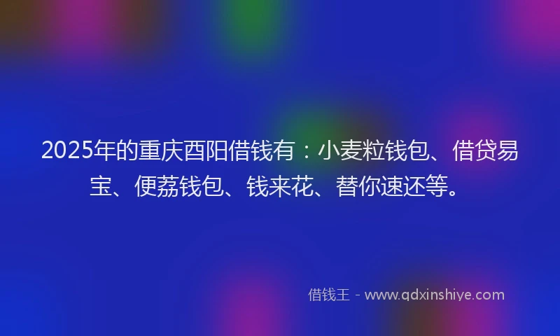 2025年的重庆酉阳借钱有：小麦粒钱包、借贷易宝、便荔钱包、钱来花、替你速还等。