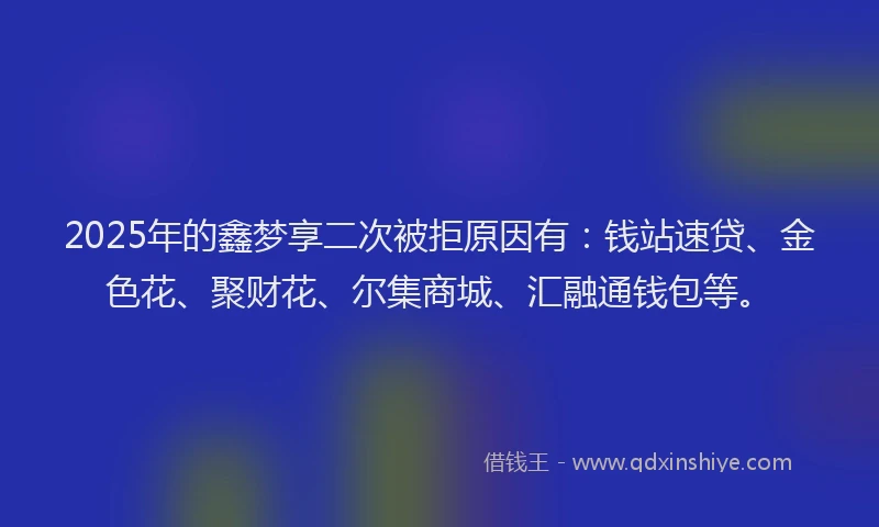 2025年的鑫梦享二次被拒原因有：钱站速贷、金色花、聚财花、尔集商城、汇融通钱包等。