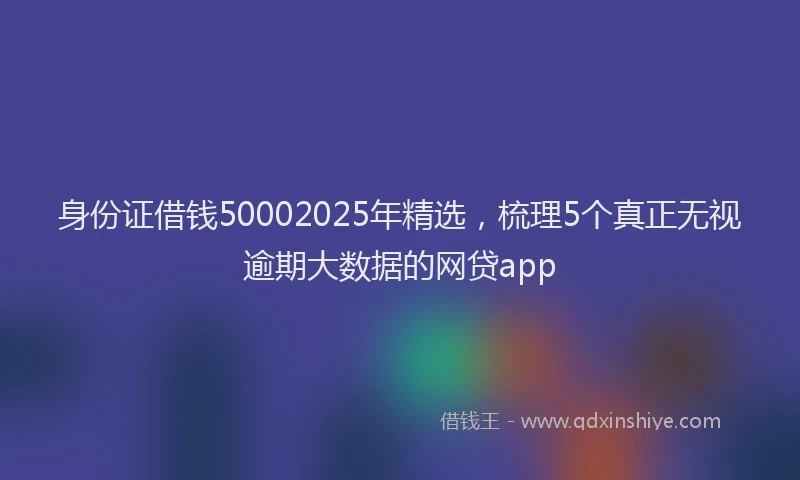 身份证借钱50002025年精选，梳理5个真正无视逾期大数据的网贷app