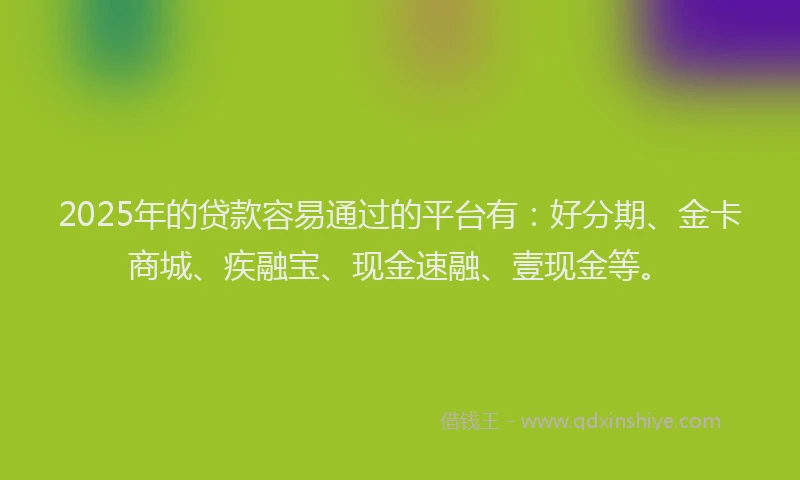 2025年的贷款容易通过的平台有：好分期、金卡商城、疾融宝、现金速融、壹现金等。