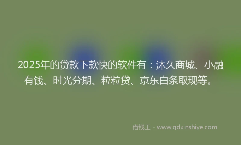 2025年的贷款下款快的软件有：沐久商城、小融有钱、时光分期、粒粒贷、京东白条取现等。
