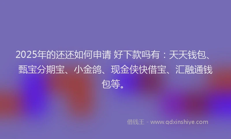 2025年的还还如何申请 好下款吗有：天天钱包、甄宝分期宝、小金鸽、现金侠快借宝、汇融通钱包等。