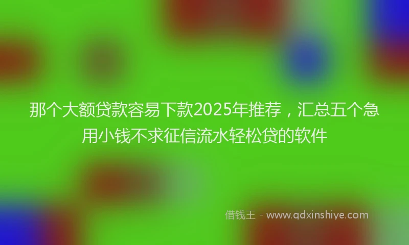 那个大额贷款容易下款2025年推荐，汇总五个急用小钱不求征信流水轻松贷的软件