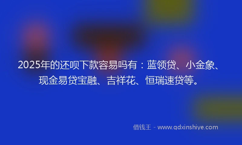 2025年的还呗下款容易吗有：蓝领贷、小金象、现金易贷宝融、吉祥花、恒瑞速贷等。