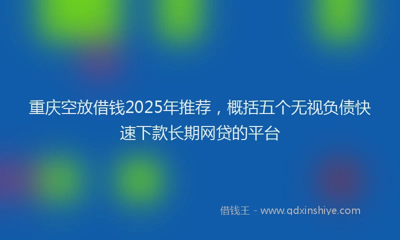 重庆空放借钱2025年推荐，概括五个无视负债快速下款长期网贷的平台