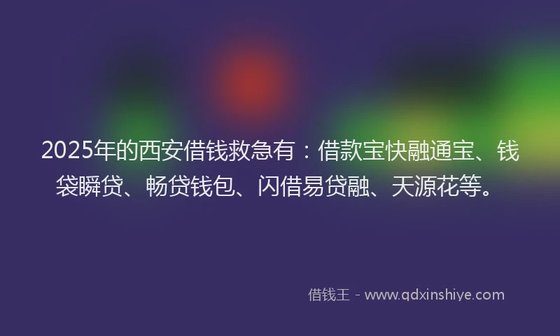 2025年的西安借钱救急有：借款宝快融通宝、钱袋瞬贷、畅贷钱包、闪借易贷融、天源花等。