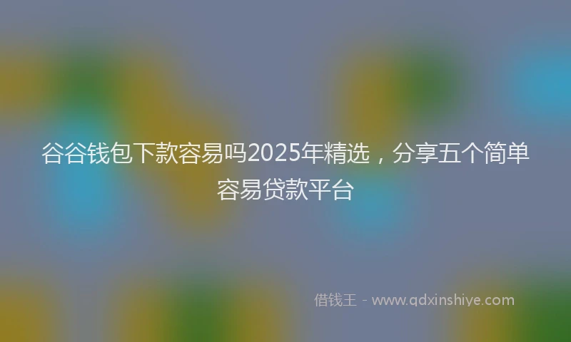 谷谷钱包下款容易吗2025年精选，分享五个简单容易贷款平台