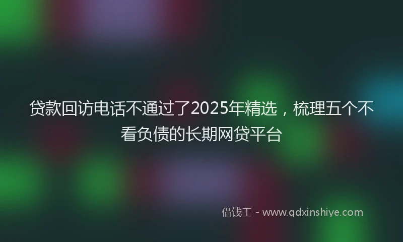 贷款回访电话不通过了2025年精选，梳理五个不看负债的长期网贷平台