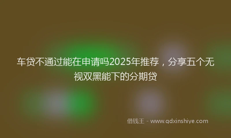 车贷不通过能在申请吗2025年推荐，分享五个无视双黑能下的分期贷