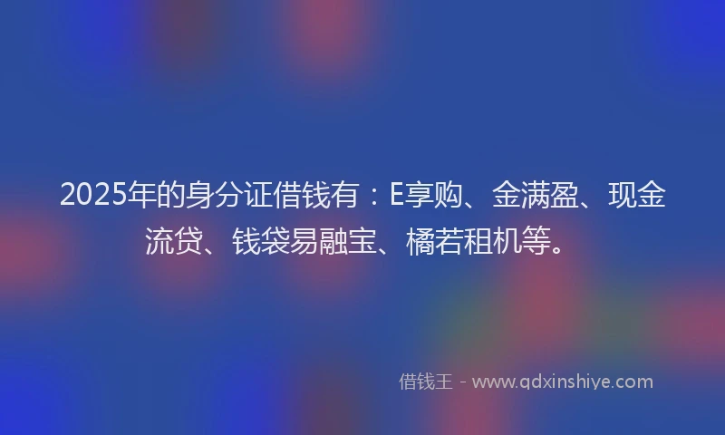 2025年的身分证借钱有：E享购、金满盈、现金流贷、钱袋易融宝、橘若租机等。