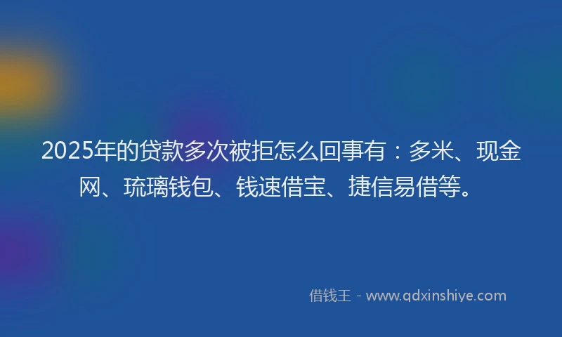 2025年的贷款多次被拒怎么回事有：多米、现金网、琉璃钱包、钱速借宝、捷信易借等。
