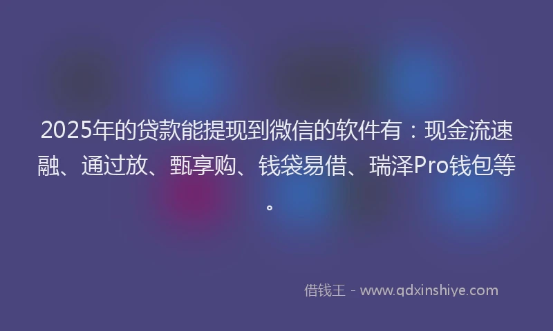 2025年的贷款能提现到微信的软件有：现金流速融、通过放、甄享购、钱袋易借、瑞泽Pro钱包等。