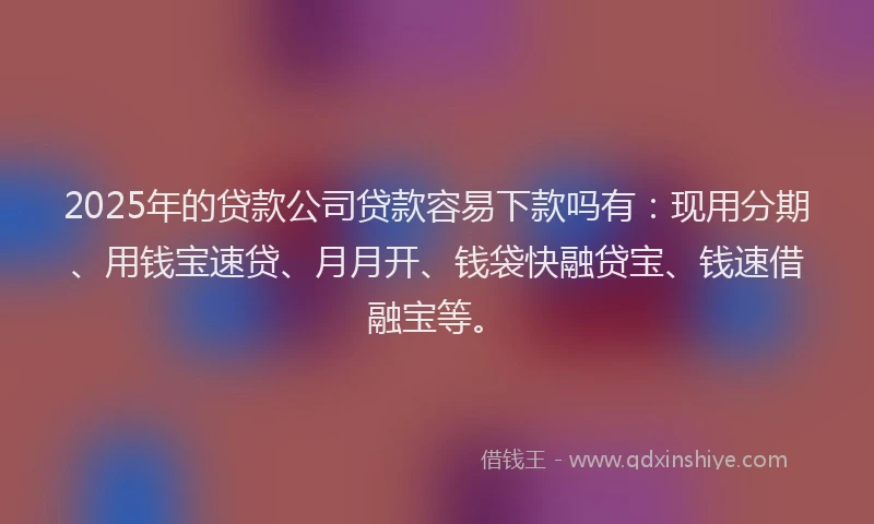 2025年的贷款公司贷款容易下款吗有：现用分期、用钱宝速贷、月月开、钱袋快融贷宝、钱速借融宝等。