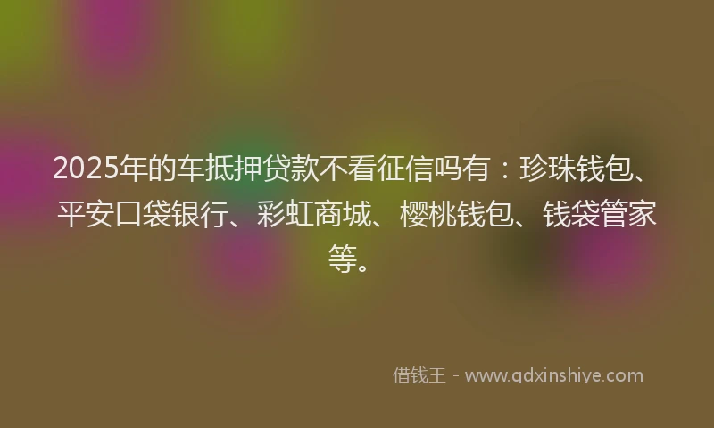 2025年的车抵押贷款不看征信吗有：珍珠钱包、平安口袋银行、彩虹商城、樱桃钱包、钱袋管家等。