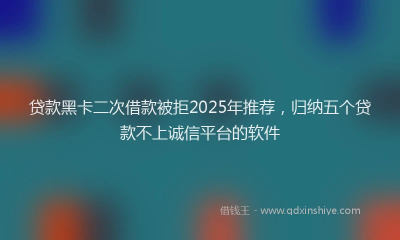 贷款黑卡二次借款被拒2025年推荐，归纳五个贷款不上诚信平台的软件