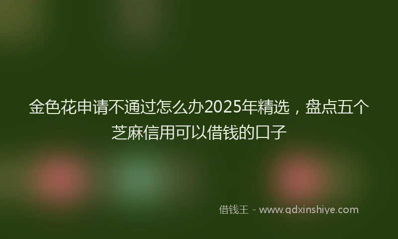 金色花申请不通过怎么办2025年精选，盘点五个芝麻信用可以借钱的口子