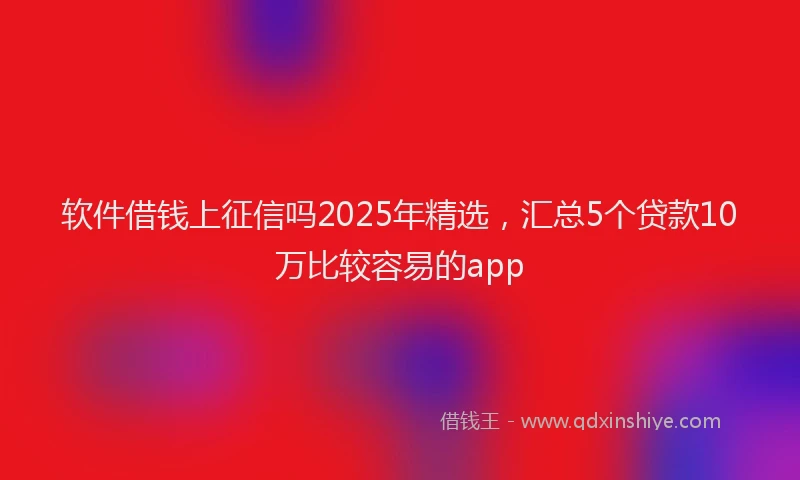 软件借钱上征信吗2025年精选，汇总5个贷款10万比较容易的app