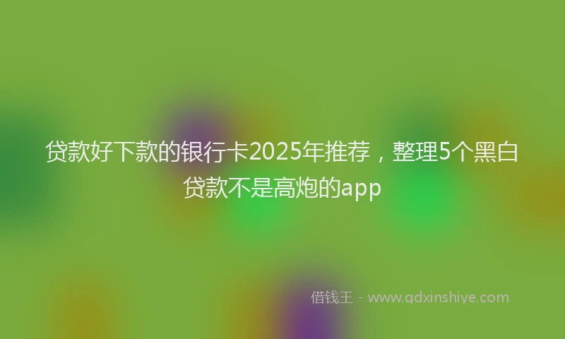 贷款好下款的银行卡2025年推荐，整理5个黑白贷款不是高炮的app