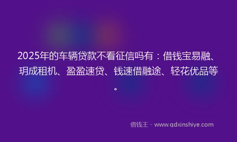 2025年的车辆贷款不看征信吗有：借钱宝易融、玥成租机、盈盈速贷、钱速借融途、轻花优品等。