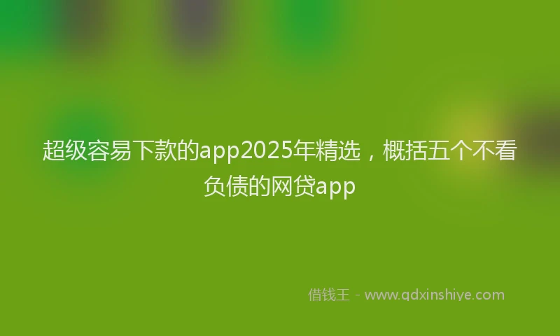 超级容易下款的app2025年精选，概括五个不看负债的网贷app