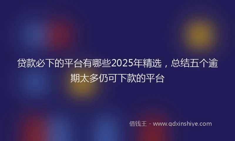 贷款必下的平台有哪些2025年精选，总结五个逾期太多仍可下款的平台