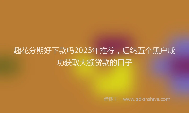 趣花分期好下款吗2025年推荐，归纳五个黑户成功获取大额贷款的口子
