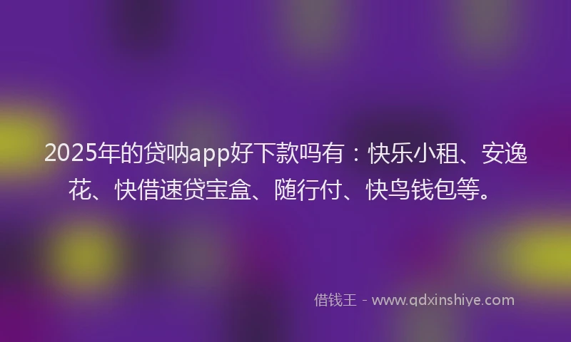 2025年的贷呐app好下款吗有：快乐小租、安逸花、快借速贷宝盒、随行付、快鸟钱包等。