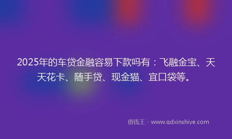 2025年的车贷金融容易下款吗有：飞融金宝、天天花卡、随手贷、现金猫、宜口袋等。
