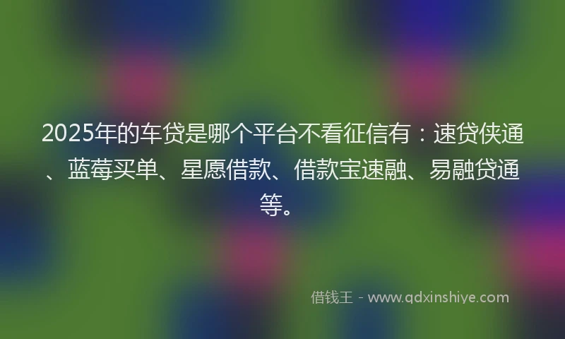 2025年的车贷是哪个平台不看征信有：速贷侠通、蓝莓买单、星愿借款、借款宝速融、易融贷通等。