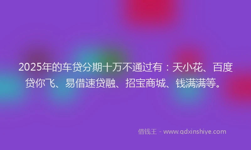2025年的车贷分期十万不通过有：天小花、百度贷你飞、易借速贷融、招宝商城、钱满满等。