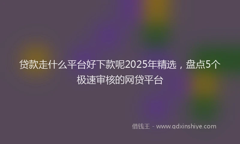 贷款走什么平台好下款呢2025年精选，盘点5个极速审核的网贷平台