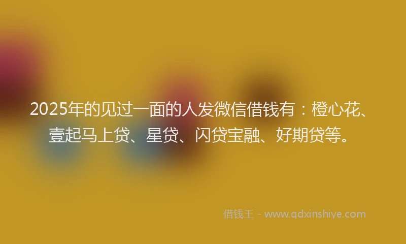 2025年的见过一面的人发微信借钱有：橙心花、壹起马上贷、星贷、闪贷宝融、好期贷等。
