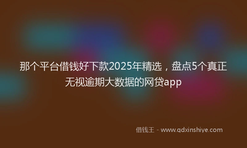 那个平台借钱好下款2025年精选，盘点5个真正无视逾期大数据的网贷app