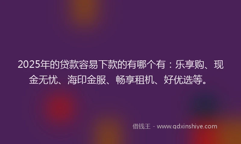 2025年的贷款容易下款的有哪个有：乐享购、现金无忧、海印金服、畅享租机、好优选等。
