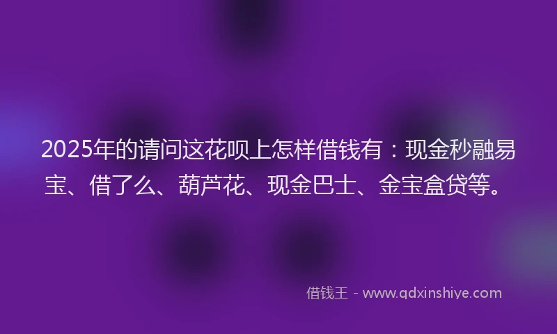2025年的请问这花呗上怎样借钱有：现金秒融易宝、借了么、葫芦花、现金巴士、金宝盒贷等。