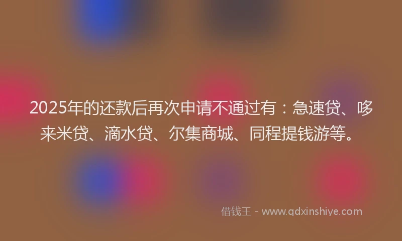 2025年的还款后再次申请不通过有：急速贷、哆来米贷、滴水贷、尔集商城、同程提钱游等。