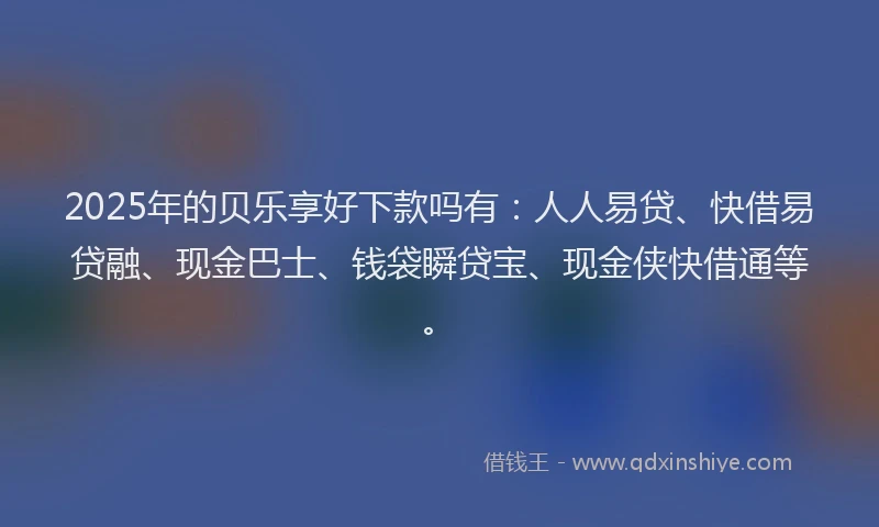 2025年的贝乐享好下款吗有：人人易贷、快借易贷融、现金巴士、钱袋瞬贷宝、现金侠快借通等。