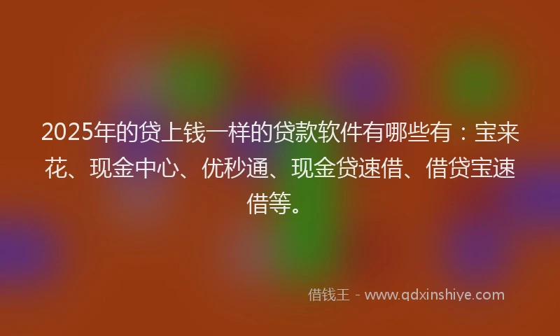 2025年的贷上钱一样的贷款软件有哪些有：宝来花、现金中心、优秒通、现金贷速借、借贷宝速借等。