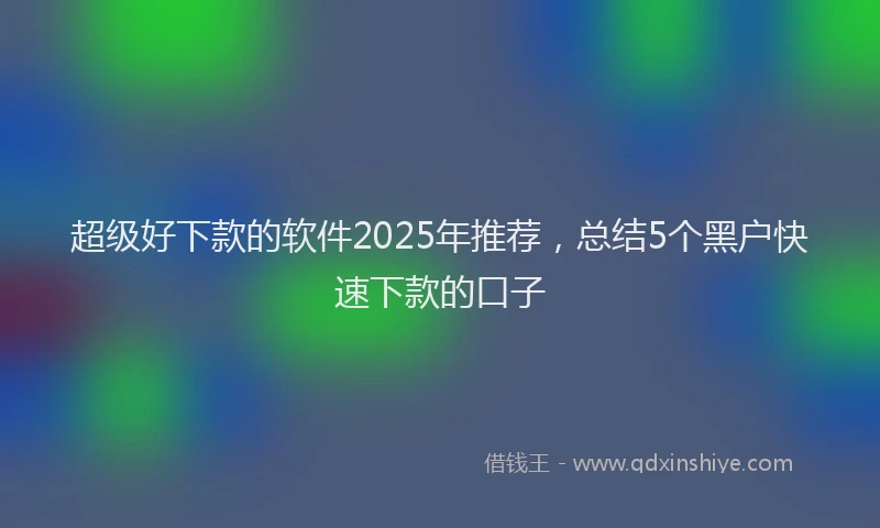 超级好下款的软件2025年推荐，总结5个黑户快速下款的口子