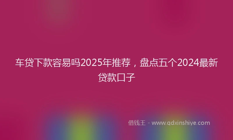 车贷下款容易吗2025年推荐，盘点五个2024最新贷款口子