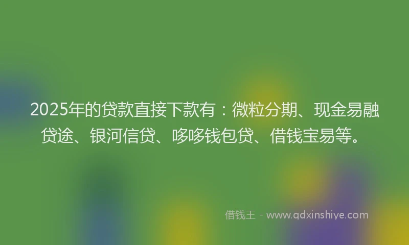 2025年的贷款直接下款有：微粒分期、现金易融贷途、银河信贷、哆哆钱包贷、借钱宝易等。