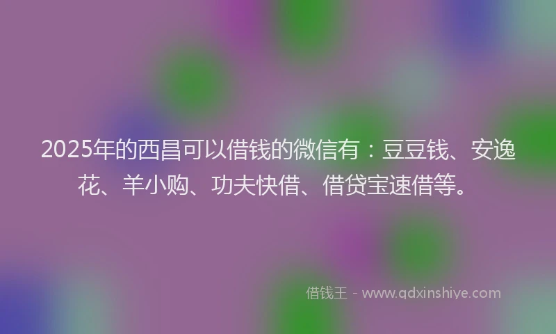 2025年的西昌可以借钱的微信有：豆豆钱、安逸花、羊小购、功夫快借、借贷宝速借等。