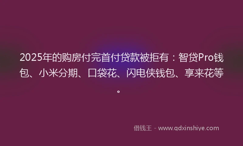 2025年的购房付完首付贷款被拒有：智贷Pro钱包、小米分期、口袋花、闪电侠钱包、享来花等。