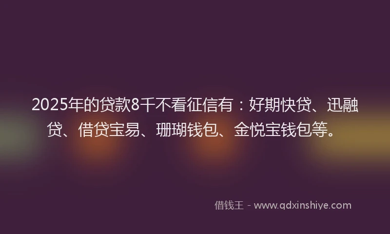 2025年的贷款8千不看征信有：好期快贷、迅融贷、借贷宝易、珊瑚钱包、金悦宝钱包等。