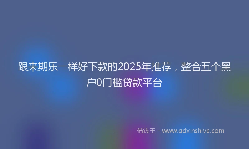 跟来期乐一样好下款的2025年推荐，整合五个黑户0门槛贷款平台