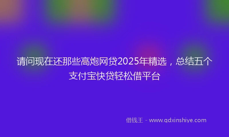 请问现在还那些高炮网贷2025年精选，总结五个支付宝快贷轻松借平台