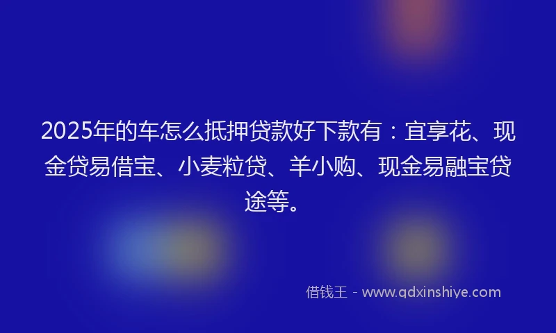 2025年的车怎么抵押贷款好下款有：宜享花、现金贷易借宝、小麦粒贷、羊小购、现金易融宝贷途等。