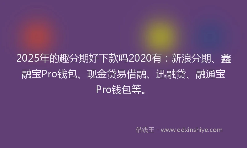 2025年的趣分期好下款吗2020有：新浪分期、鑫融宝Pro钱包、现金贷易借融、迅融贷、融通宝Pro钱包等。