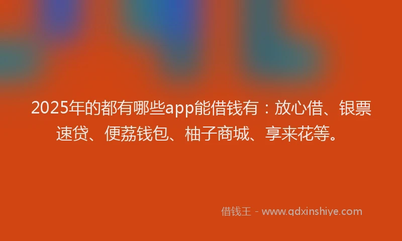 2025年的都有哪些app能借钱有：放心借、银票速贷、便荔钱包、柚子商城、享来花等。